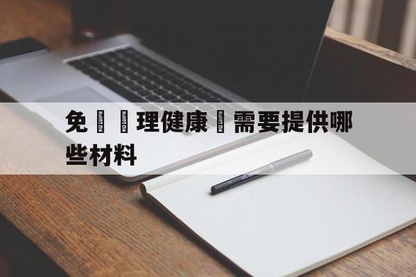 免費辦理健康證需要提供哪些材料(免费办理健康证需要准备些什么材料)